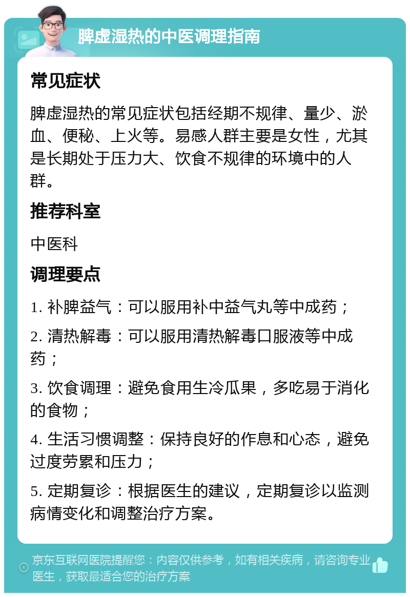 脾虚湿热的中医调理指南 常见症状 脾虚湿热的常见症状包括经期不规律、量少、淤血、便秘、上火等。易感人群主要是女性，尤其是长期处于压力大、饮食不规律的环境中的人群。 推荐科室 中医科 调理要点 1. 补脾益气：可以服用补中益气丸等中成药； 2. 清热解毒：可以服用清热解毒口服液等中成药； 3. 饮食调理：避免食用生冷瓜果，多吃易于消化的食物； 4. 生活习惯调整：保持良好的作息和心态，避免过度劳累和压力； 5. 定期复诊：根据医生的建议，定期复诊以监测病情变化和调整治疗方案。