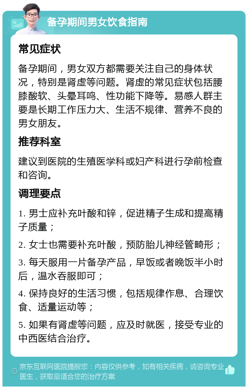 备孕期间男女饮食指南 常见症状 备孕期间，男女双方都需要关注自己的身体状况，特别是肾虚等问题。肾虚的常见症状包括腰膝酸软、头晕耳鸣、性功能下降等。易感人群主要是长期工作压力大、生活不规律、营养不良的男女朋友。 推荐科室 建议到医院的生殖医学科或妇产科进行孕前检查和咨询。 调理要点 1. 男士应补充叶酸和锌，促进精子生成和提高精子质量； 2. 女士也需要补充叶酸，预防胎儿神经管畸形； 3. 每天服用一片备孕产品，早饭或者晚饭半小时后，温水吞服即可； 4. 保持良好的生活习惯，包括规律作息、合理饮食、适量运动等； 5. 如果有肾虚等问题，应及时就医，接受专业的中西医结合治疗。