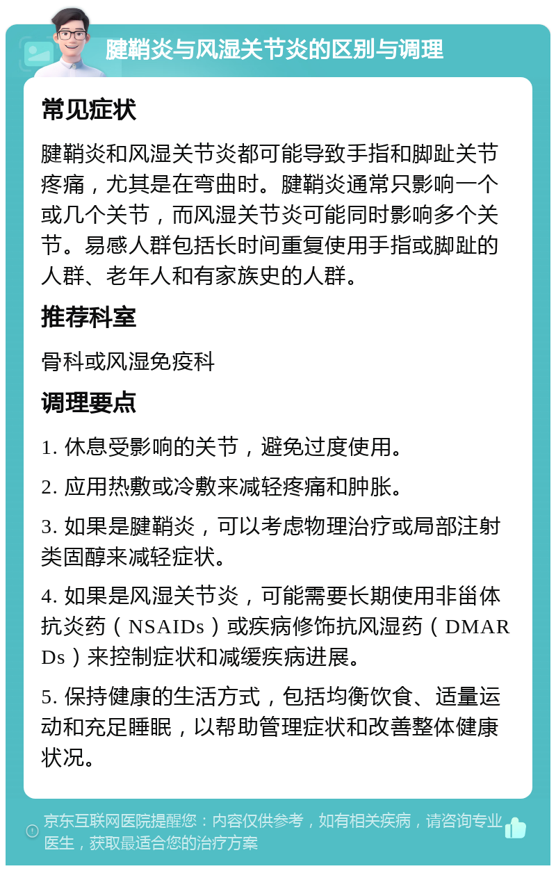 腱鞘炎与风湿关节炎的区别与调理 常见症状 腱鞘炎和风湿关节炎都可能导致手指和脚趾关节疼痛，尤其是在弯曲时。腱鞘炎通常只影响一个或几个关节，而风湿关节炎可能同时影响多个关节。易感人群包括长时间重复使用手指或脚趾的人群、老年人和有家族史的人群。 推荐科室 骨科或风湿免疫科 调理要点 1. 休息受影响的关节，避免过度使用。 2. 应用热敷或冷敷来减轻疼痛和肿胀。 3. 如果是腱鞘炎，可以考虑物理治疗或局部注射类固醇来减轻症状。 4. 如果是风湿关节炎，可能需要长期使用非甾体抗炎药（NSAIDs）或疾病修饰抗风湿药（DMARDs）来控制症状和减缓疾病进展。 5. 保持健康的生活方式，包括均衡饮食、适量运动和充足睡眠，以帮助管理症状和改善整体健康状况。