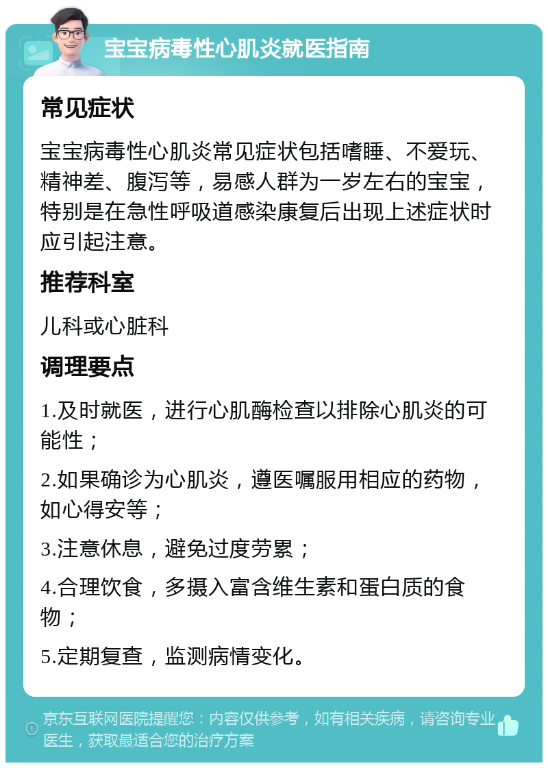 宝宝病毒性心肌炎就医指南 常见症状 宝宝病毒性心肌炎常见症状包括嗜睡、不爱玩、精神差、腹泻等，易感人群为一岁左右的宝宝，特别是在急性呼吸道感染康复后出现上述症状时应引起注意。 推荐科室 儿科或心脏科 调理要点 1.及时就医，进行心肌酶检查以排除心肌炎的可能性； 2.如果确诊为心肌炎，遵医嘱服用相应的药物，如心得安等； 3.注意休息，避免过度劳累； 4.合理饮食，多摄入富含维生素和蛋白质的食物； 5.定期复查，监测病情变化。