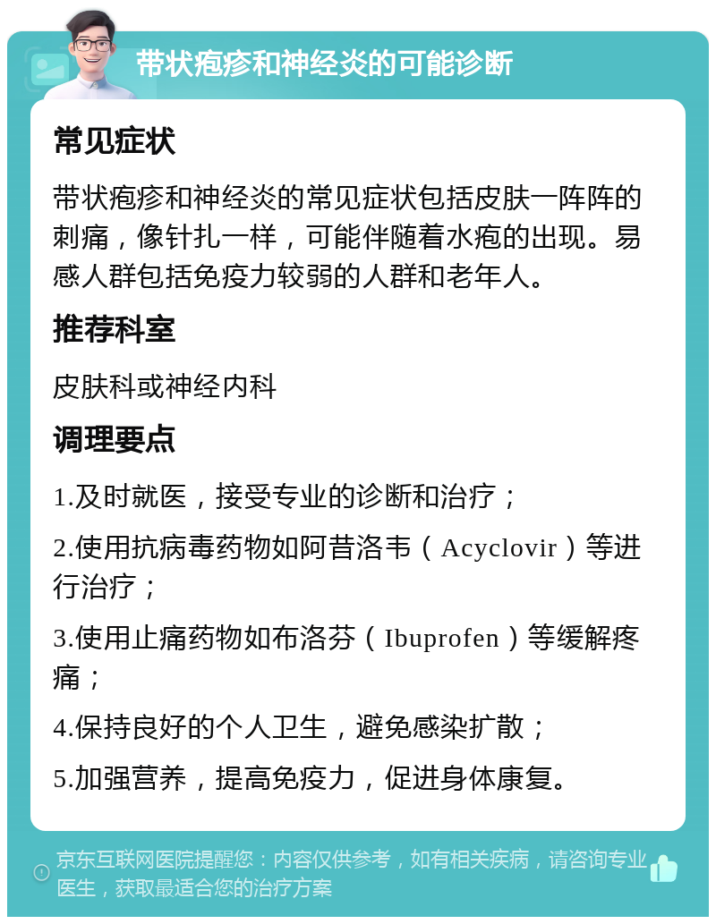 带状疱疹和神经炎的可能诊断 常见症状 带状疱疹和神经炎的常见症状包括皮肤一阵阵的刺痛，像针扎一样，可能伴随着水疱的出现。易感人群包括免疫力较弱的人群和老年人。 推荐科室 皮肤科或神经内科 调理要点 1.及时就医，接受专业的诊断和治疗； 2.使用抗病毒药物如阿昔洛韦（Acyclovir）等进行治疗； 3.使用止痛药物如布洛芬（Ibuprofen）等缓解疼痛； 4.保持良好的个人卫生，避免感染扩散； 5.加强营养，提高免疫力，促进身体康复。