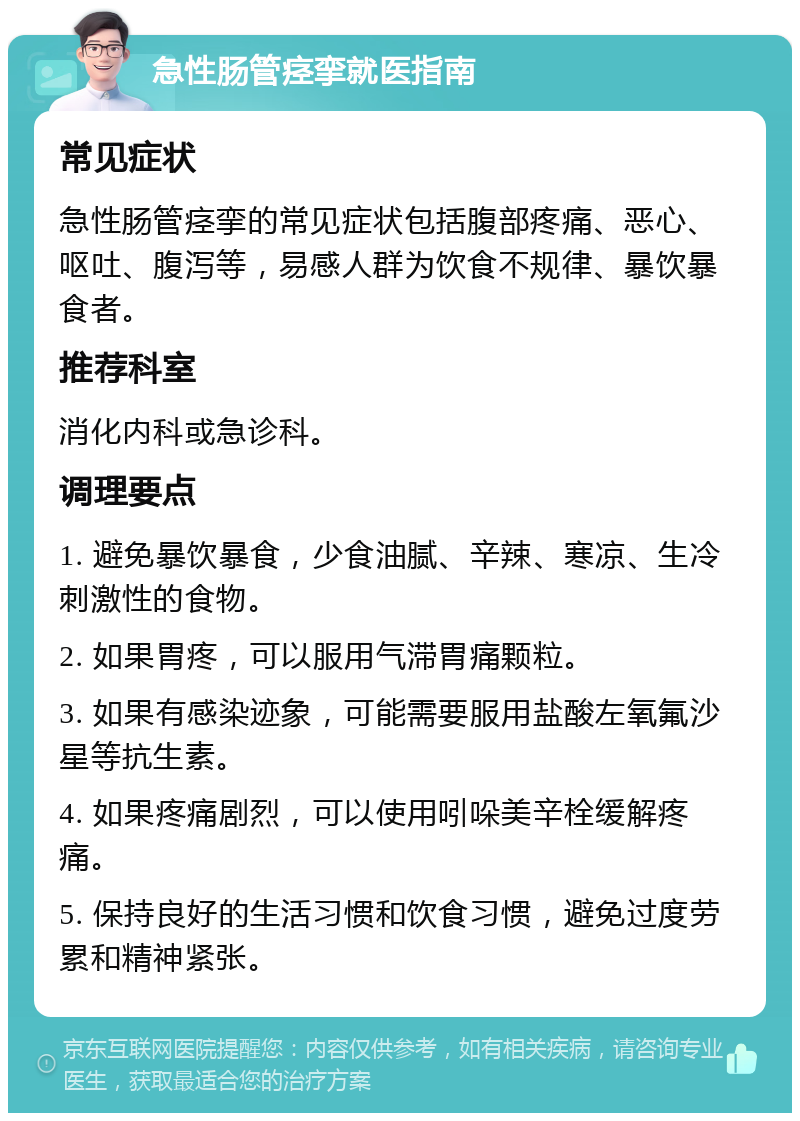 急性肠管痉挛就医指南 常见症状 急性肠管痉挛的常见症状包括腹部疼痛、恶心、呕吐、腹泻等，易感人群为饮食不规律、暴饮暴食者。 推荐科室 消化内科或急诊科。 调理要点 1. 避免暴饮暴食，少食油腻、辛辣、寒凉、生冷刺激性的食物。 2. 如果胃疼，可以服用气滞胃痛颗粒。 3. 如果有感染迹象，可能需要服用盐酸左氧氟沙星等抗生素。 4. 如果疼痛剧烈，可以使用吲哚美辛栓缓解疼痛。 5. 保持良好的生活习惯和饮食习惯，避免过度劳累和精神紧张。