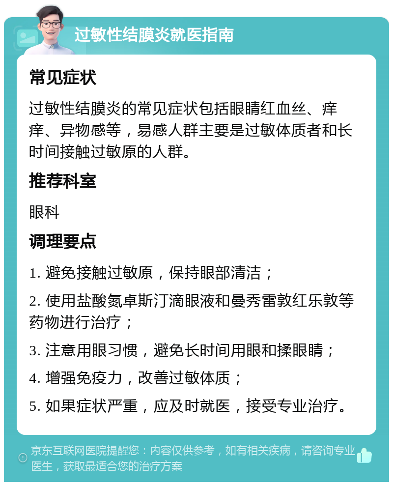 过敏性结膜炎就医指南 常见症状 过敏性结膜炎的常见症状包括眼睛红血丝、痒痒、异物感等，易感人群主要是过敏体质者和长时间接触过敏原的人群。 推荐科室 眼科 调理要点 1. 避免接触过敏原，保持眼部清洁； 2. 使用盐酸氮卓斯汀滴眼液和曼秀雷敦红乐敦等药物进行治疗； 3. 注意用眼习惯，避免长时间用眼和揉眼睛； 4. 增强免疫力，改善过敏体质； 5. 如果症状严重，应及时就医，接受专业治疗。