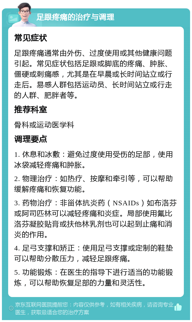 足跟疼痛的治疗与调理 常见症状 足跟疼痛通常由外伤、过度使用或其他健康问题引起。常见症状包括足跟或脚底的疼痛、肿胀、僵硬或刺痛感，尤其是在早晨或长时间站立或行走后。易感人群包括运动员、长时间站立或行走的人群、肥胖者等。 推荐科室 骨科或运动医学科 调理要点 1. 休息和冰敷：避免过度使用受伤的足部，使用冰袋减轻疼痛和肿胀。 2. 物理治疗：如热疗、按摩和牵引等，可以帮助缓解疼痛和恢复功能。 3. 药物治疗：非甾体抗炎药（NSAIDs）如布洛芬或阿司匹林可以减轻疼痛和炎症。局部使用氟比洛芬凝胶贴膏或扶他林乳剂也可以起到止痛和消炎的作用。 4. 足弓支撑和矫正：使用足弓支撑或定制的鞋垫可以帮助分散压力，减轻足跟疼痛。 5. 功能锻炼：在医生的指导下进行适当的功能锻炼，可以帮助恢复足部的力量和灵活性。