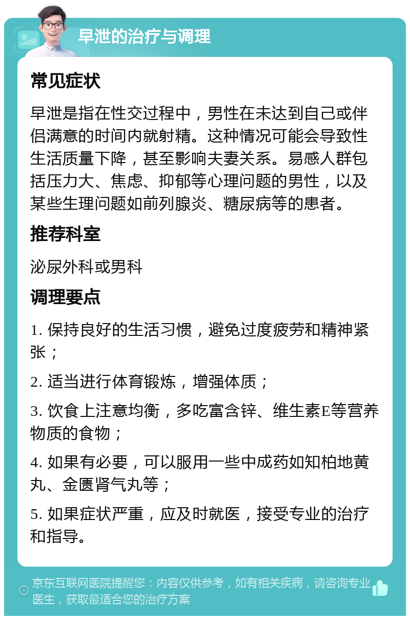 早泄的治疗与调理 常见症状 早泄是指在性交过程中，男性在未达到自己或伴侣满意的时间内就射精。这种情况可能会导致性生活质量下降，甚至影响夫妻关系。易感人群包括压力大、焦虑、抑郁等心理问题的男性，以及某些生理问题如前列腺炎、糖尿病等的患者。 推荐科室 泌尿外科或男科 调理要点 1. 保持良好的生活习惯，避免过度疲劳和精神紧张； 2. 适当进行体育锻炼，增强体质； 3. 饮食上注意均衡，多吃富含锌、维生素E等营养物质的食物； 4. 如果有必要，可以服用一些中成药如知柏地黄丸、金匮肾气丸等； 5. 如果症状严重，应及时就医，接受专业的治疗和指导。