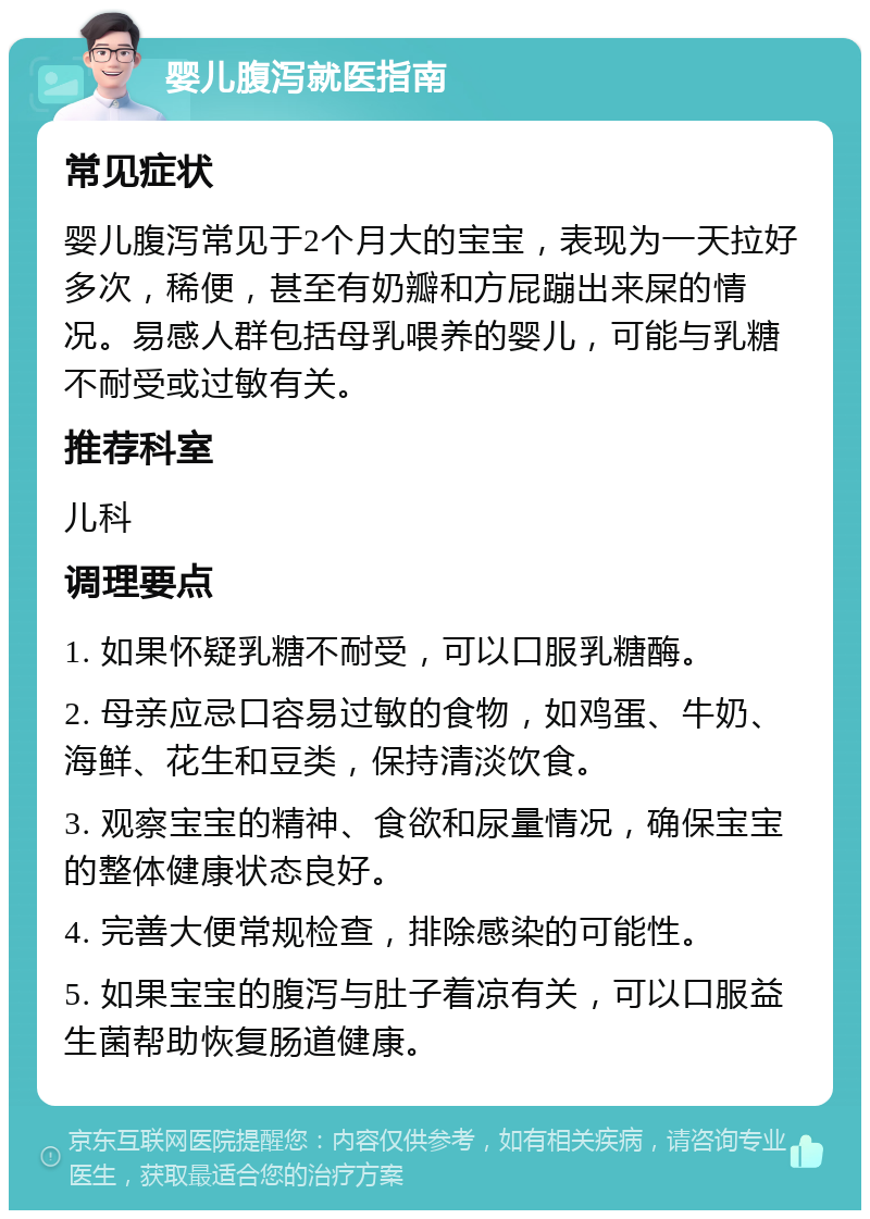 婴儿腹泻就医指南 常见症状 婴儿腹泻常见于2个月大的宝宝，表现为一天拉好多次，稀便，甚至有奶瓣和方屁蹦出来屎的情况。易感人群包括母乳喂养的婴儿，可能与乳糖不耐受或过敏有关。 推荐科室 儿科 调理要点 1. 如果怀疑乳糖不耐受，可以口服乳糖酶。 2. 母亲应忌口容易过敏的食物，如鸡蛋、牛奶、海鲜、花生和豆类，保持清淡饮食。 3. 观察宝宝的精神、食欲和尿量情况，确保宝宝的整体健康状态良好。 4. 完善大便常规检查，排除感染的可能性。 5. 如果宝宝的腹泻与肚子着凉有关，可以口服益生菌帮助恢复肠道健康。