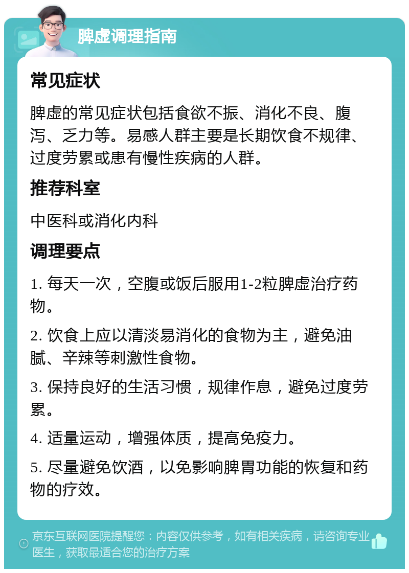 脾虚调理指南 常见症状 脾虚的常见症状包括食欲不振、消化不良、腹泻、乏力等。易感人群主要是长期饮食不规律、过度劳累或患有慢性疾病的人群。 推荐科室 中医科或消化内科 调理要点 1. 每天一次，空腹或饭后服用1-2粒脾虚治疗药物。 2. 饮食上应以清淡易消化的食物为主，避免油腻、辛辣等刺激性食物。 3. 保持良好的生活习惯，规律作息，避免过度劳累。 4. 适量运动，增强体质，提高免疫力。 5. 尽量避免饮酒，以免影响脾胃功能的恢复和药物的疗效。