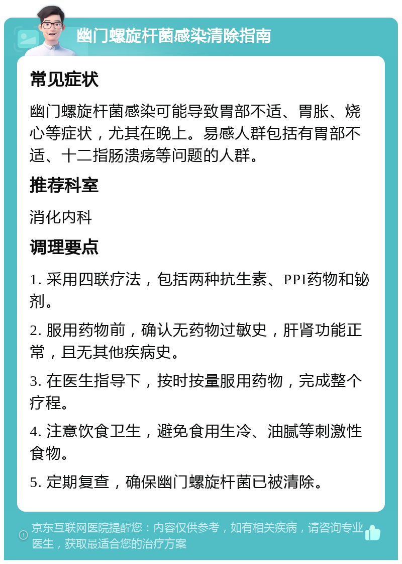 幽门螺旋杆菌感染清除指南 常见症状 幽门螺旋杆菌感染可能导致胃部不适、胃胀、烧心等症状，尤其在晚上。易感人群包括有胃部不适、十二指肠溃疡等问题的人群。 推荐科室 消化内科 调理要点 1. 采用四联疗法，包括两种抗生素、PPI药物和铋剂。 2. 服用药物前，确认无药物过敏史，肝肾功能正常，且无其他疾病史。 3. 在医生指导下，按时按量服用药物，完成整个疗程。 4. 注意饮食卫生，避免食用生冷、油腻等刺激性食物。 5. 定期复查，确保幽门螺旋杆菌已被清除。