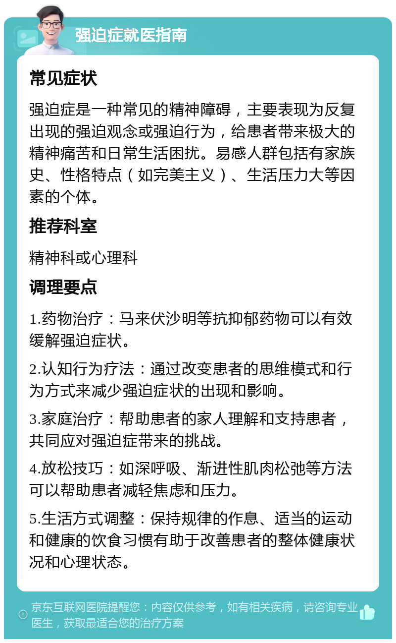 强迫症就医指南 常见症状 强迫症是一种常见的精神障碍，主要表现为反复出现的强迫观念或强迫行为，给患者带来极大的精神痛苦和日常生活困扰。易感人群包括有家族史、性格特点（如完美主义）、生活压力大等因素的个体。 推荐科室 精神科或心理科 调理要点 1.药物治疗：马来伏沙明等抗抑郁药物可以有效缓解强迫症状。 2.认知行为疗法：通过改变患者的思维模式和行为方式来减少强迫症状的出现和影响。 3.家庭治疗：帮助患者的家人理解和支持患者，共同应对强迫症带来的挑战。 4.放松技巧：如深呼吸、渐进性肌肉松弛等方法可以帮助患者减轻焦虑和压力。 5.生活方式调整：保持规律的作息、适当的运动和健康的饮食习惯有助于改善患者的整体健康状况和心理状态。