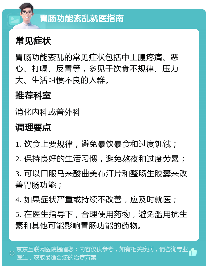 胃肠功能紊乱就医指南 常见症状 胃肠功能紊乱的常见症状包括中上腹疼痛、恶心、打嗝、反胃等，多见于饮食不规律、压力大、生活习惯不良的人群。 推荐科室 消化内科或普外科 调理要点 1. 饮食上要规律，避免暴饮暴食和过度饥饿； 2. 保持良好的生活习惯，避免熬夜和过度劳累； 3. 可以口服马来酸曲美布汀片和整肠生胶囊来改善胃肠功能； 4. 如果症状严重或持续不改善，应及时就医； 5. 在医生指导下，合理使用药物，避免滥用抗生素和其他可能影响胃肠功能的药物。