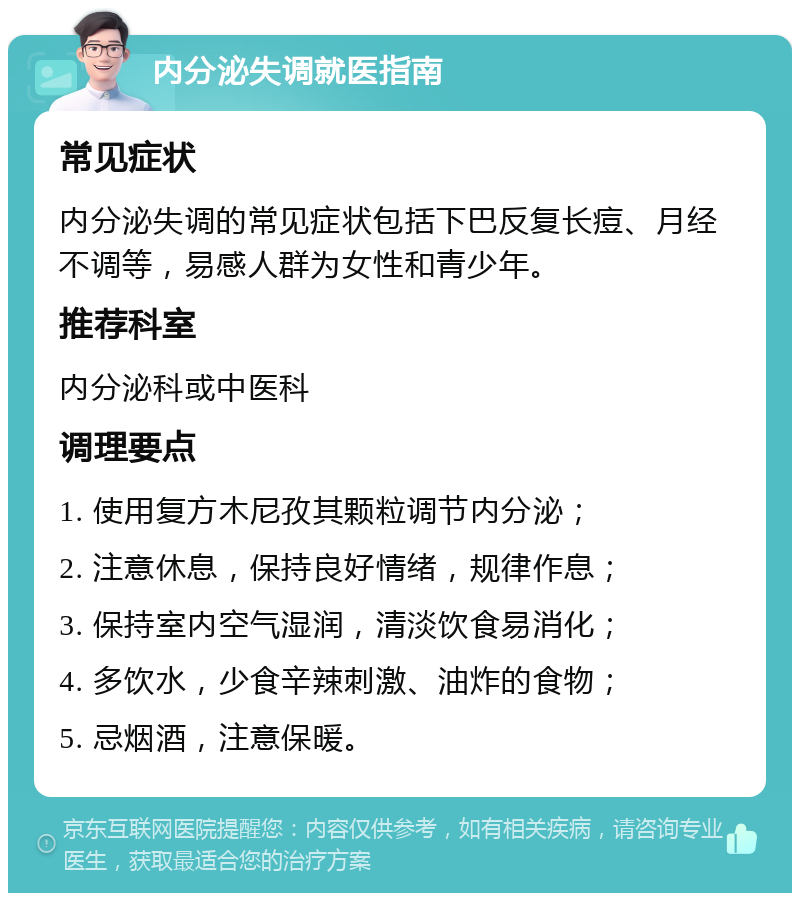 内分泌失调就医指南 常见症状 内分泌失调的常见症状包括下巴反复长痘、月经不调等，易感人群为女性和青少年。 推荐科室 内分泌科或中医科 调理要点 1. 使用复方木尼孜其颗粒调节内分泌； 2. 注意休息，保持良好情绪，规律作息； 3. 保持室内空气湿润，清淡饮食易消化； 4. 多饮水，少食辛辣刺激、油炸的食物； 5. 忌烟酒，注意保暖。