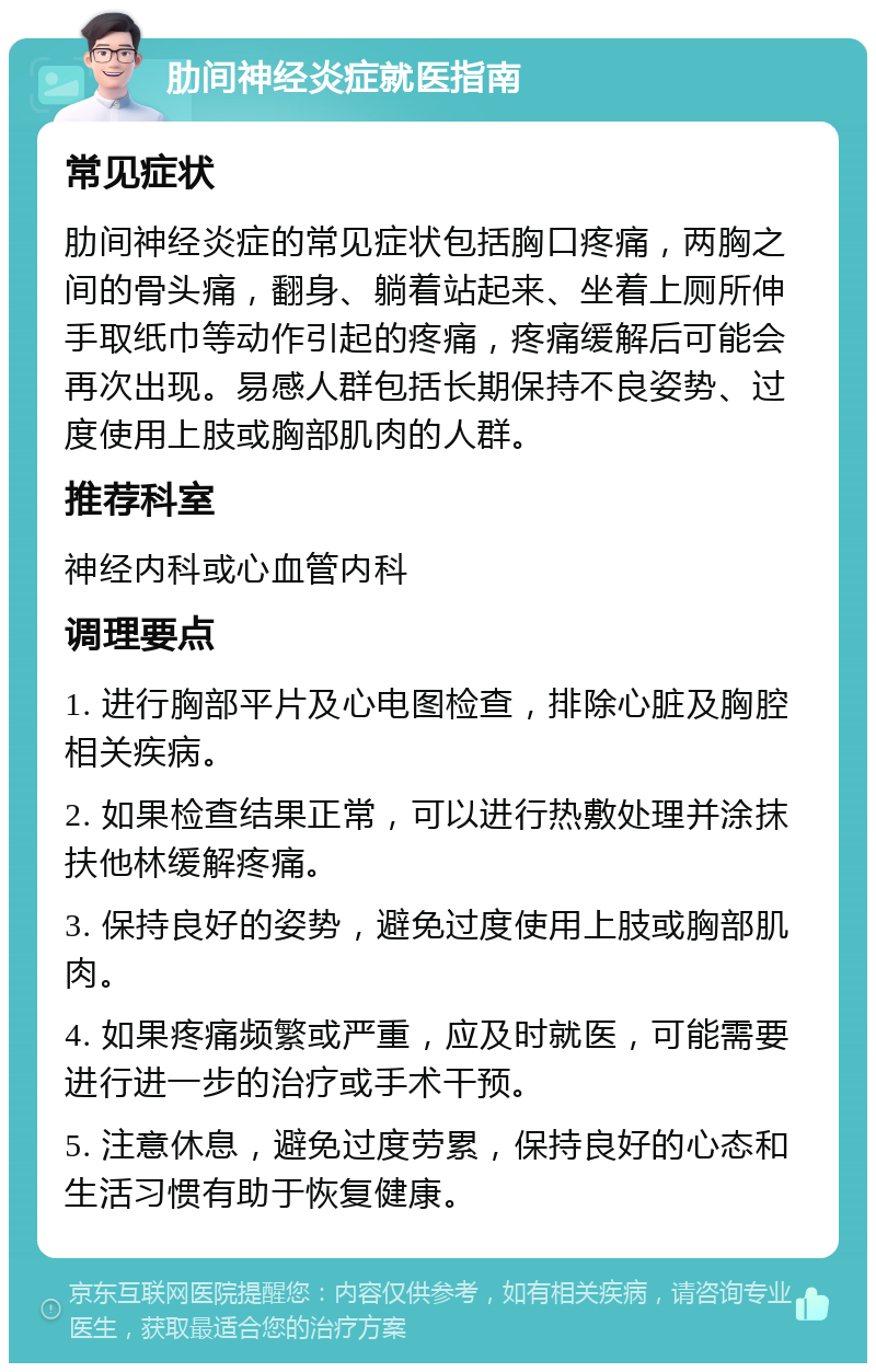 肋间神经炎症就医指南 常见症状 肋间神经炎症的常见症状包括胸口疼痛，两胸之间的骨头痛，翻身、躺着站起来、坐着上厕所伸手取纸巾等动作引起的疼痛，疼痛缓解后可能会再次出现。易感人群包括长期保持不良姿势、过度使用上肢或胸部肌肉的人群。 推荐科室 神经内科或心血管内科 调理要点 1. 进行胸部平片及心电图检查，排除心脏及胸腔相关疾病。 2. 如果检查结果正常，可以进行热敷处理并涂抹扶他林缓解疼痛。 3. 保持良好的姿势，避免过度使用上肢或胸部肌肉。 4. 如果疼痛频繁或严重，应及时就医，可能需要进行进一步的治疗或手术干预。 5. 注意休息，避免过度劳累，保持良好的心态和生活习惯有助于恢复健康。