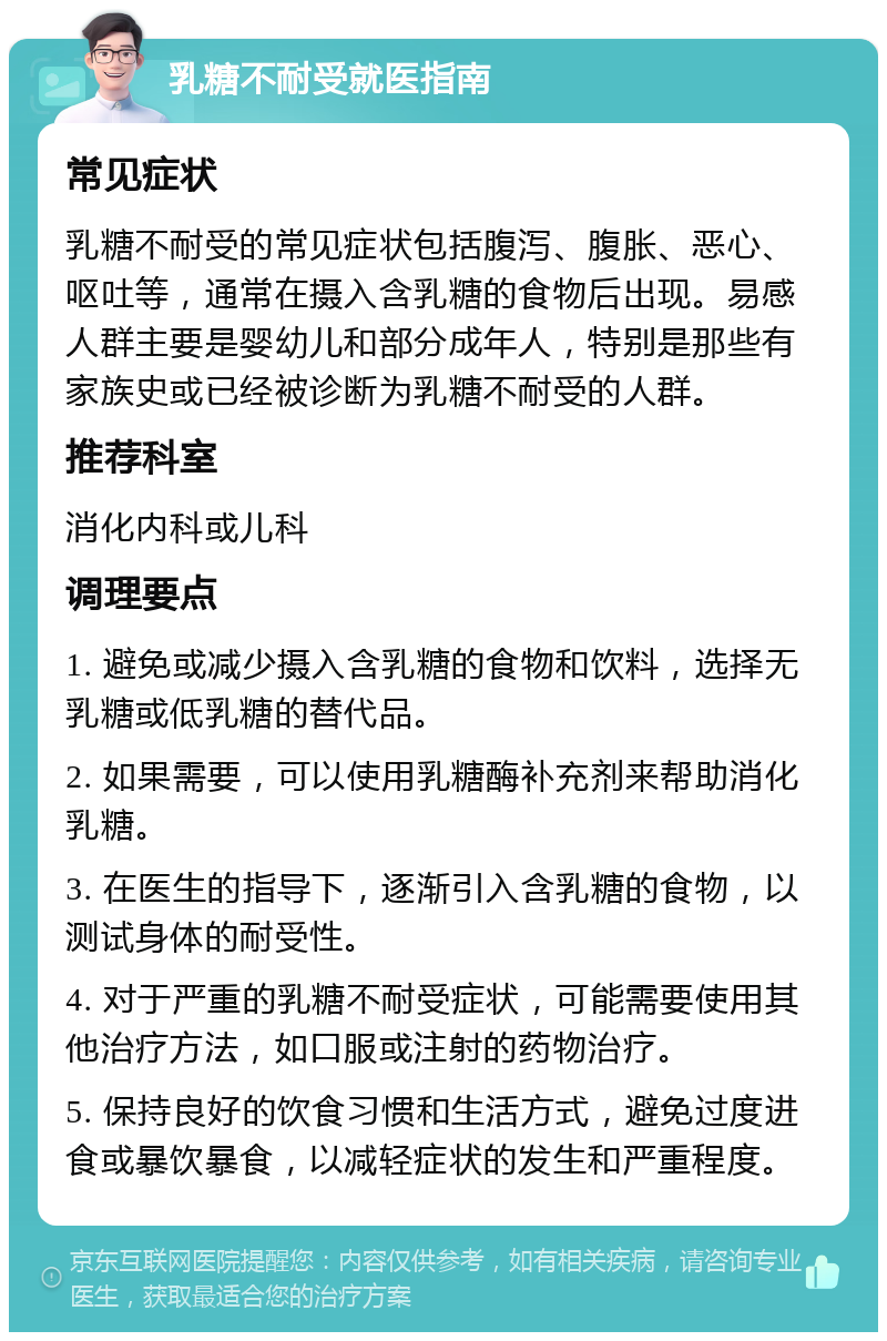 乳糖不耐受就医指南 常见症状 乳糖不耐受的常见症状包括腹泻、腹胀、恶心、呕吐等，通常在摄入含乳糖的食物后出现。易感人群主要是婴幼儿和部分成年人，特别是那些有家族史或已经被诊断为乳糖不耐受的人群。 推荐科室 消化内科或儿科 调理要点 1. 避免或减少摄入含乳糖的食物和饮料，选择无乳糖或低乳糖的替代品。 2. 如果需要，可以使用乳糖酶补充剂来帮助消化乳糖。 3. 在医生的指导下，逐渐引入含乳糖的食物，以测试身体的耐受性。 4. 对于严重的乳糖不耐受症状，可能需要使用其他治疗方法，如口服或注射的药物治疗。 5. 保持良好的饮食习惯和生活方式，避免过度进食或暴饮暴食，以减轻症状的发生和严重程度。