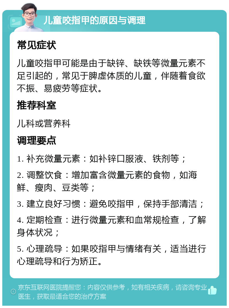 儿童咬指甲的原因与调理 常见症状 儿童咬指甲可能是由于缺锌、缺铁等微量元素不足引起的，常见于脾虚体质的儿童，伴随着食欲不振、易疲劳等症状。 推荐科室 儿科或营养科 调理要点 1. 补充微量元素：如补锌口服液、铁剂等； 2. 调整饮食：增加富含微量元素的食物，如海鲜、瘦肉、豆类等； 3. 建立良好习惯：避免咬指甲，保持手部清洁； 4. 定期检查：进行微量元素和血常规检查，了解身体状况； 5. 心理疏导：如果咬指甲与情绪有关，适当进行心理疏导和行为矫正。