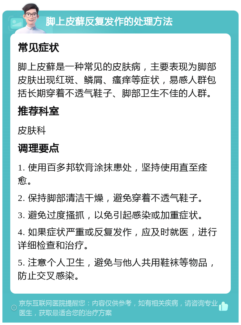 脚上皮藓反复发作的处理方法 常见症状 脚上皮藓是一种常见的皮肤病，主要表现为脚部皮肤出现红斑、鳞屑、瘙痒等症状，易感人群包括长期穿着不透气鞋子、脚部卫生不佳的人群。 推荐科室 皮肤科 调理要点 1. 使用百多邦软膏涂抹患处，坚持使用直至痊愈。 2. 保持脚部清洁干燥，避免穿着不透气鞋子。 3. 避免过度搔抓，以免引起感染或加重症状。 4. 如果症状严重或反复发作，应及时就医，进行详细检查和治疗。 5. 注意个人卫生，避免与他人共用鞋袜等物品，防止交叉感染。