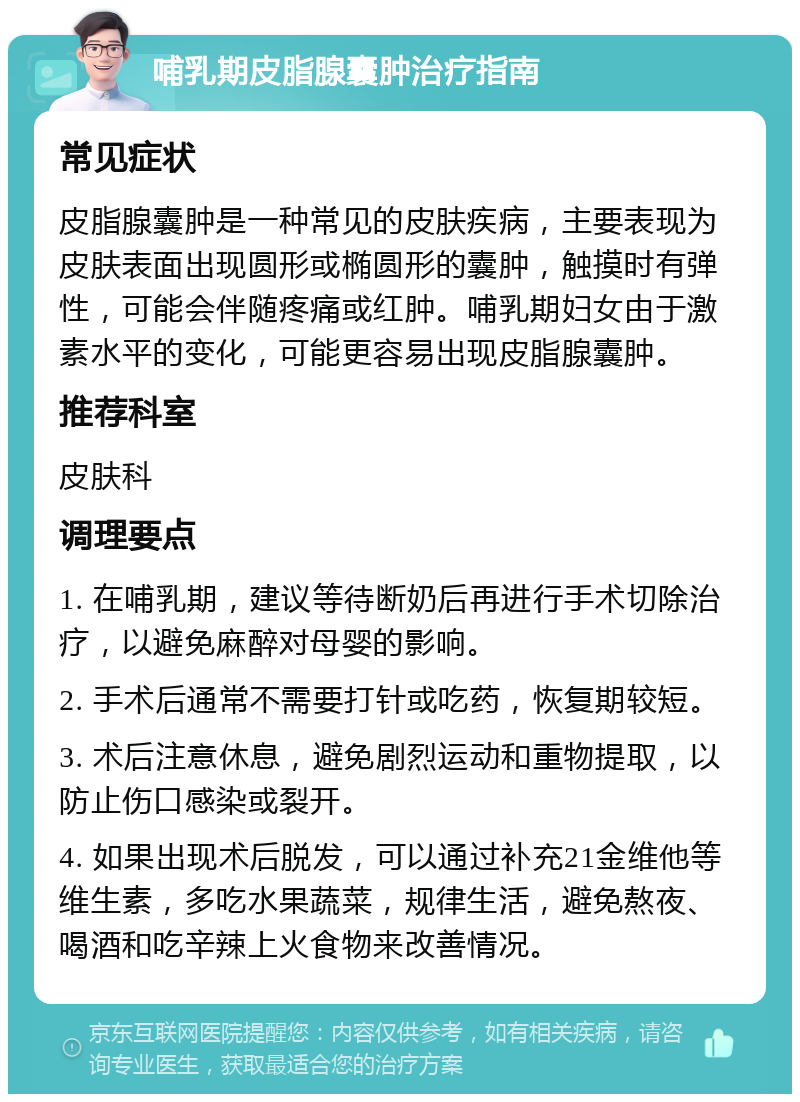 哺乳期皮脂腺囊肿治疗指南 常见症状 皮脂腺囊肿是一种常见的皮肤疾病，主要表现为皮肤表面出现圆形或椭圆形的囊肿，触摸时有弹性，可能会伴随疼痛或红肿。哺乳期妇女由于激素水平的变化，可能更容易出现皮脂腺囊肿。 推荐科室 皮肤科 调理要点 1. 在哺乳期，建议等待断奶后再进行手术切除治疗，以避免麻醉对母婴的影响。 2. 手术后通常不需要打针或吃药，恢复期较短。 3. 术后注意休息，避免剧烈运动和重物提取，以防止伤口感染或裂开。 4. 如果出现术后脱发，可以通过补充21金维他等维生素，多吃水果蔬菜，规律生活，避免熬夜、喝酒和吃辛辣上火食物来改善情况。