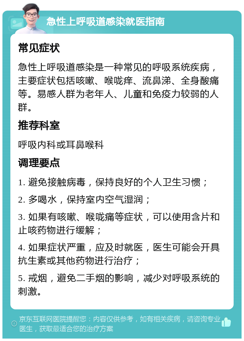 急性上呼吸道感染就医指南 常见症状 急性上呼吸道感染是一种常见的呼吸系统疾病，主要症状包括咳嗽、喉咙痒、流鼻涕、全身酸痛等。易感人群为老年人、儿童和免疫力较弱的人群。 推荐科室 呼吸内科或耳鼻喉科 调理要点 1. 避免接触病毒，保持良好的个人卫生习惯； 2. 多喝水，保持室内空气湿润； 3. 如果有咳嗽、喉咙痛等症状，可以使用含片和止咳药物进行缓解； 4. 如果症状严重，应及时就医，医生可能会开具抗生素或其他药物进行治疗； 5. 戒烟，避免二手烟的影响，减少对呼吸系统的刺激。