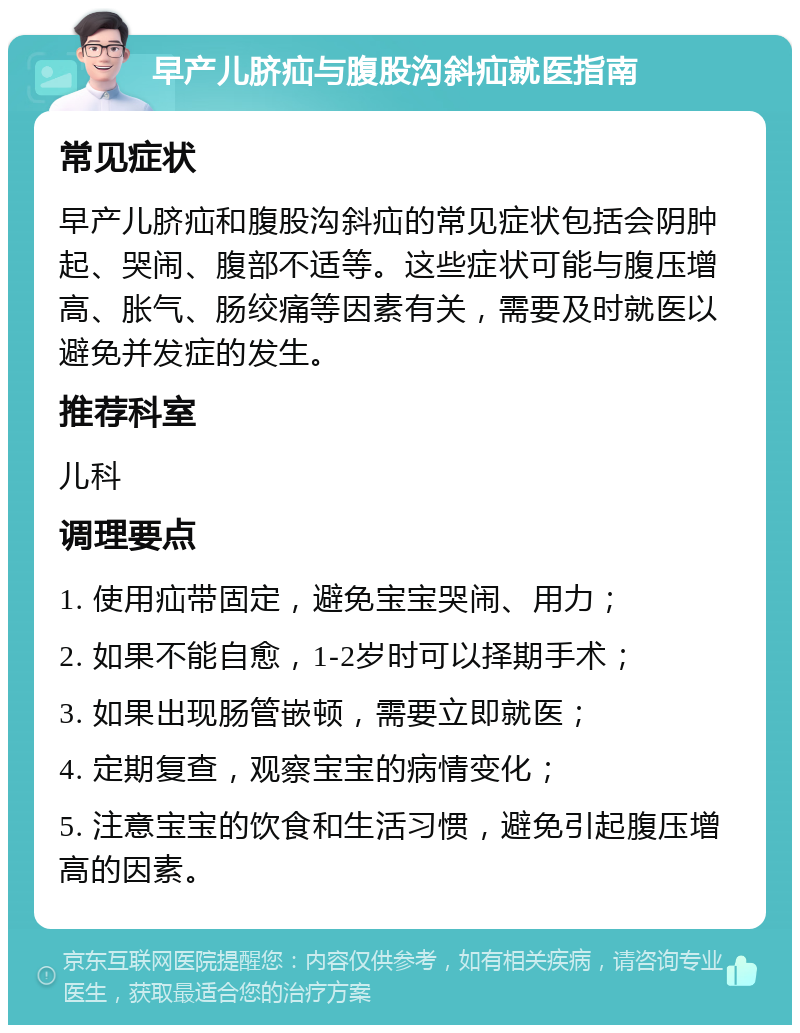 早产儿脐疝与腹股沟斜疝就医指南 常见症状 早产儿脐疝和腹股沟斜疝的常见症状包括会阴肿起、哭闹、腹部不适等。这些症状可能与腹压增高、胀气、肠绞痛等因素有关，需要及时就医以避免并发症的发生。 推荐科室 儿科 调理要点 1. 使用疝带固定，避免宝宝哭闹、用力； 2. 如果不能自愈，1-2岁时可以择期手术； 3. 如果出现肠管嵌顿，需要立即就医； 4. 定期复查，观察宝宝的病情变化； 5. 注意宝宝的饮食和生活习惯，避免引起腹压增高的因素。