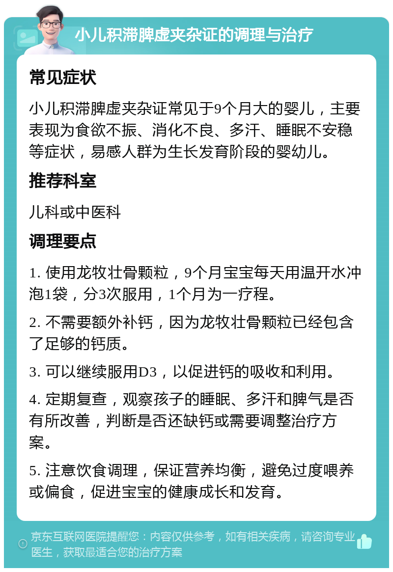 小儿积滞脾虚夹杂证的调理与治疗 常见症状 小儿积滞脾虚夹杂证常见于9个月大的婴儿，主要表现为食欲不振、消化不良、多汗、睡眠不安稳等症状，易感人群为生长发育阶段的婴幼儿。 推荐科室 儿科或中医科 调理要点 1. 使用龙牧壮骨颗粒，9个月宝宝每天用温开水冲泡1袋，分3次服用，1个月为一疗程。 2. 不需要额外补钙，因为龙牧壮骨颗粒已经包含了足够的钙质。 3. 可以继续服用D3，以促进钙的吸收和利用。 4. 定期复查，观察孩子的睡眠、多汗和脾气是否有所改善，判断是否还缺钙或需要调整治疗方案。 5. 注意饮食调理，保证营养均衡，避免过度喂养或偏食，促进宝宝的健康成长和发育。