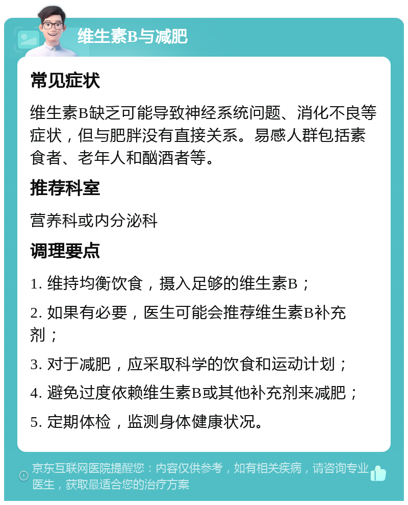 维生素B与减肥 常见症状 维生素B缺乏可能导致神经系统问题、消化不良等症状，但与肥胖没有直接关系。易感人群包括素食者、老年人和酗酒者等。 推荐科室 营养科或内分泌科 调理要点 1. 维持均衡饮食，摄入足够的维生素B； 2. 如果有必要，医生可能会推荐维生素B补充剂； 3. 对于减肥，应采取科学的饮食和运动计划； 4. 避免过度依赖维生素B或其他补充剂来减肥； 5. 定期体检，监测身体健康状况。