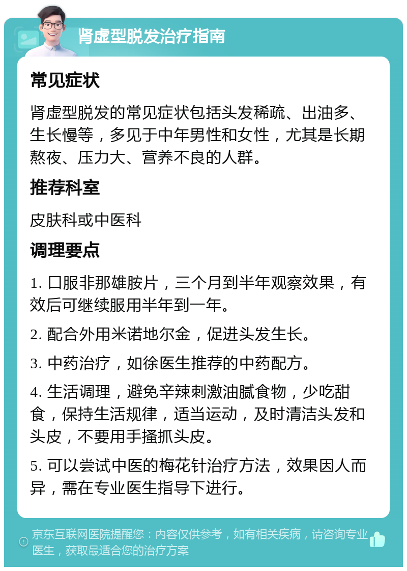 肾虚型脱发治疗指南 常见症状 肾虚型脱发的常见症状包括头发稀疏、出油多、生长慢等，多见于中年男性和女性，尤其是长期熬夜、压力大、营养不良的人群。 推荐科室 皮肤科或中医科 调理要点 1. 口服非那雄胺片，三个月到半年观察效果，有效后可继续服用半年到一年。 2. 配合外用米诺地尔金，促进头发生长。 3. 中药治疗，如徐医生推荐的中药配方。 4. 生活调理，避免辛辣刺激油腻食物，少吃甜食，保持生活规律，适当运动，及时清洁头发和头皮，不要用手搔抓头皮。 5. 可以尝试中医的梅花针治疗方法，效果因人而异，需在专业医生指导下进行。