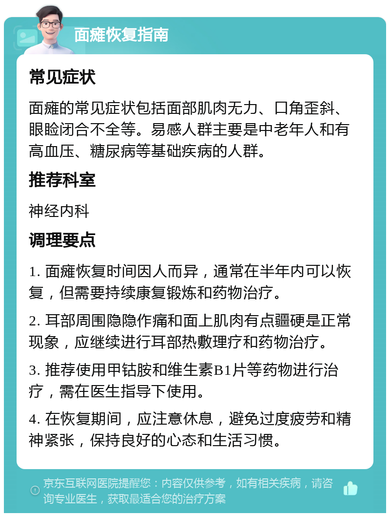 面瘫恢复指南 常见症状 面瘫的常见症状包括面部肌肉无力、口角歪斜、眼睑闭合不全等。易感人群主要是中老年人和有高血压、糖尿病等基础疾病的人群。 推荐科室 神经内科 调理要点 1. 面瘫恢复时间因人而异，通常在半年内可以恢复，但需要持续康复锻炼和药物治疗。 2. 耳部周围隐隐作痛和面上肌肉有点疆硬是正常现象，应继续进行耳部热敷理疗和药物治疗。 3. 推荐使用甲钴胺和维生素B1片等药物进行治疗，需在医生指导下使用。 4. 在恢复期间，应注意休息，避免过度疲劳和精神紧张，保持良好的心态和生活习惯。