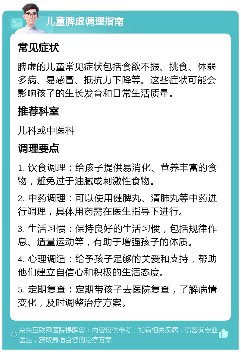 儿童脾虚调理指南 常见症状 脾虚的儿童常见症状包括食欲不振、挑食、体弱多病、易感冒、抵抗力下降等。这些症状可能会影响孩子的生长发育和日常生活质量。 推荐科室 儿科或中医科 调理要点 1. 饮食调理：给孩子提供易消化、营养丰富的食物，避免过于油腻或刺激性食物。 2. 中药调理：可以使用健脾丸、清肺丸等中药进行调理，具体用药需在医生指导下进行。 3. 生活习惯：保持良好的生活习惯，包括规律作息、适量运动等，有助于增强孩子的体质。 4. 心理调适：给予孩子足够的关爱和支持，帮助他们建立自信心和积极的生活态度。 5. 定期复查：定期带孩子去医院复查，了解病情变化，及时调整治疗方案。