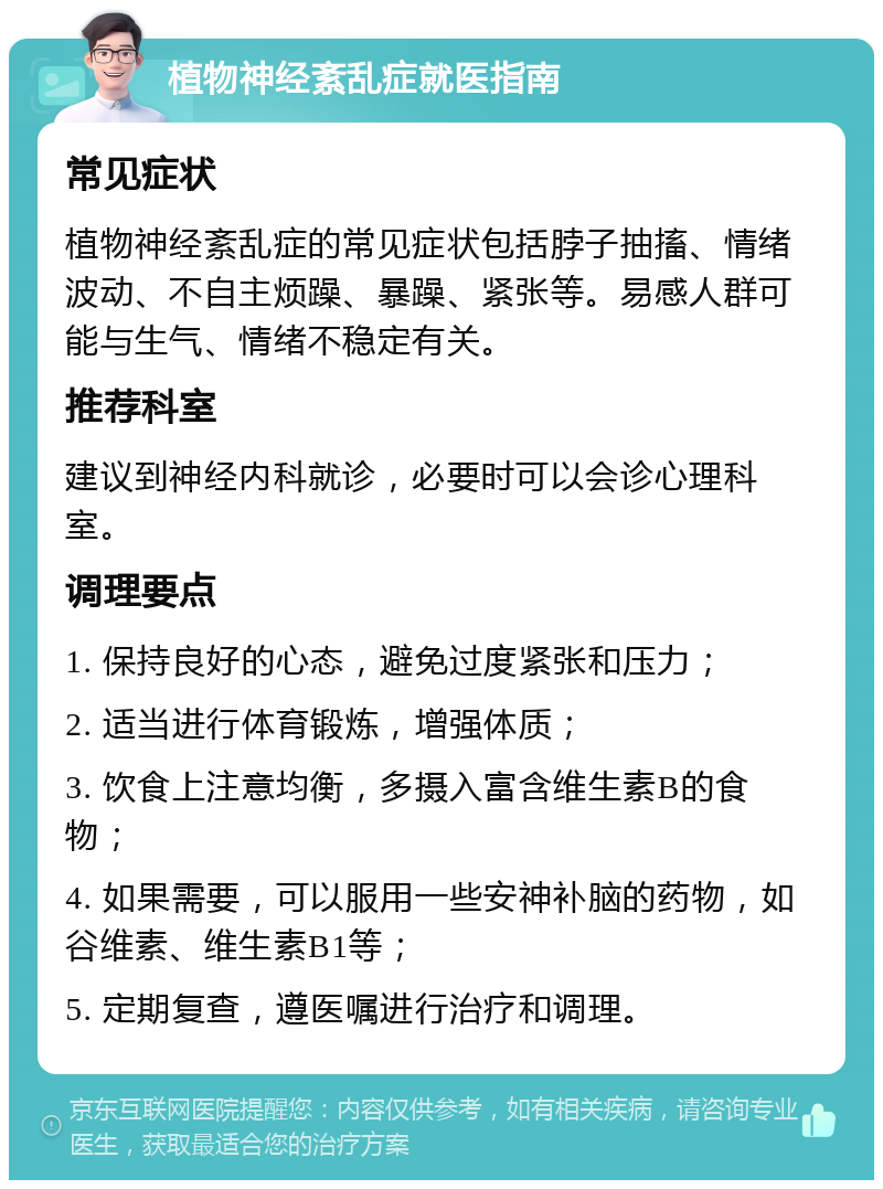 植物神经紊乱症就医指南 常见症状 植物神经紊乱症的常见症状包括脖子抽搐、情绪波动、不自主烦躁、暴躁、紧张等。易感人群可能与生气、情绪不稳定有关。 推荐科室 建议到神经内科就诊，必要时可以会诊心理科室。 调理要点 1. 保持良好的心态，避免过度紧张和压力； 2. 适当进行体育锻炼，增强体质； 3. 饮食上注意均衡，多摄入富含维生素B的食物； 4. 如果需要，可以服用一些安神补脑的药物，如谷维素、维生素B1等； 5. 定期复查，遵医嘱进行治疗和调理。