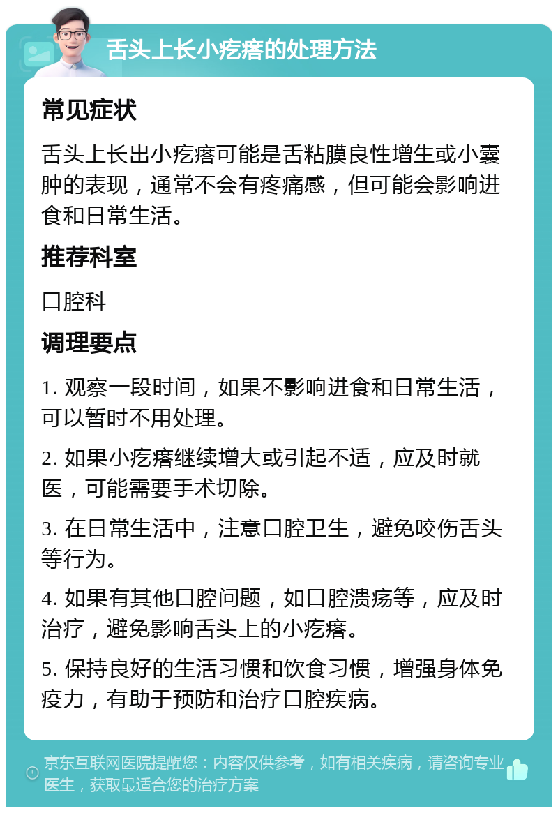 舌头上长小疙瘩的处理方法 常见症状 舌头上长出小疙瘩可能是舌粘膜良性增生或小囊肿的表现，通常不会有疼痛感，但可能会影响进食和日常生活。 推荐科室 口腔科 调理要点 1. 观察一段时间，如果不影响进食和日常生活，可以暂时不用处理。 2. 如果小疙瘩继续增大或引起不适，应及时就医，可能需要手术切除。 3. 在日常生活中，注意口腔卫生，避免咬伤舌头等行为。 4. 如果有其他口腔问题，如口腔溃疡等，应及时治疗，避免影响舌头上的小疙瘩。 5. 保持良好的生活习惯和饮食习惯，增强身体免疫力，有助于预防和治疗口腔疾病。