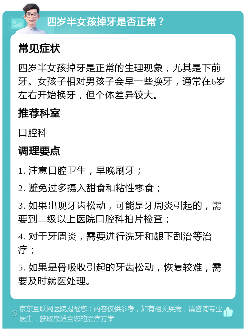 四岁半女孩掉牙是否正常？ 常见症状 四岁半女孩掉牙是正常的生理现象，尤其是下前牙。女孩子相对男孩子会早一些换牙，通常在6岁左右开始换牙，但个体差异较大。 推荐科室 口腔科 调理要点 1. 注意口腔卫生，早晚刷牙； 2. 避免过多摄入甜食和粘性零食； 3. 如果出现牙齿松动，可能是牙周炎引起的，需要到二级以上医院口腔科拍片检查； 4. 对于牙周炎，需要进行洗牙和龈下刮治等治疗； 5. 如果是骨吸收引起的牙齿松动，恢复较难，需要及时就医处理。