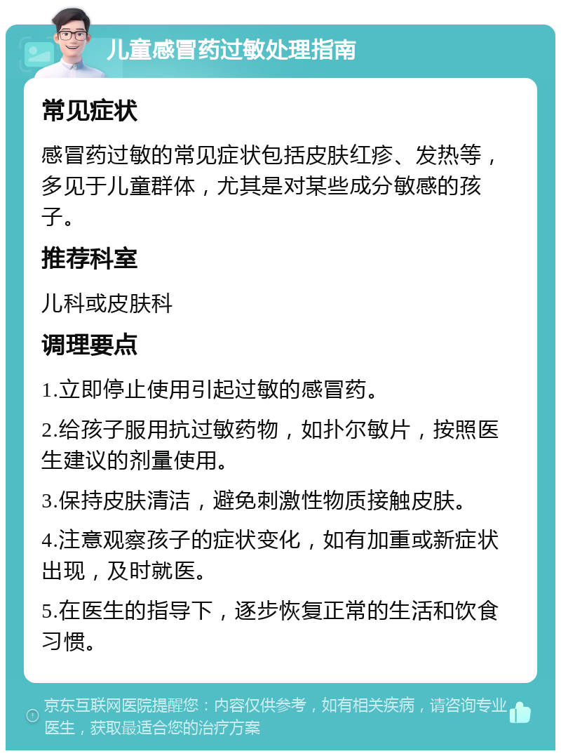 儿童感冒药过敏处理指南 常见症状 感冒药过敏的常见症状包括皮肤红疹、发热等，多见于儿童群体，尤其是对某些成分敏感的孩子。 推荐科室 儿科或皮肤科 调理要点 1.立即停止使用引起过敏的感冒药。 2.给孩子服用抗过敏药物，如扑尔敏片，按照医生建议的剂量使用。 3.保持皮肤清洁，避免刺激性物质接触皮肤。 4.注意观察孩子的症状变化，如有加重或新症状出现，及时就医。 5.在医生的指导下，逐步恢复正常的生活和饮食习惯。