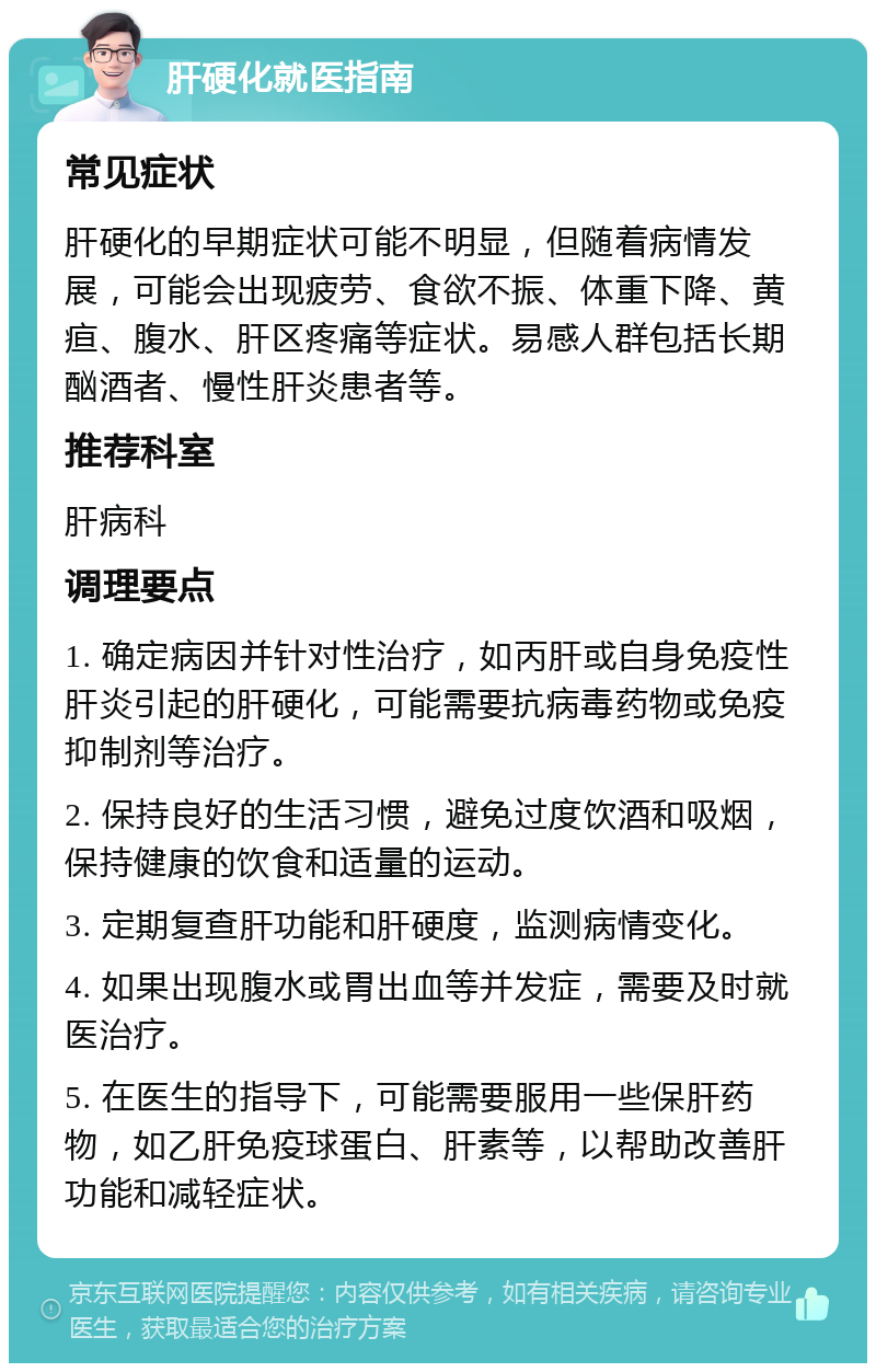 肝硬化就医指南 常见症状 肝硬化的早期症状可能不明显，但随着病情发展，可能会出现疲劳、食欲不振、体重下降、黄疸、腹水、肝区疼痛等症状。易感人群包括长期酗酒者、慢性肝炎患者等。 推荐科室 肝病科 调理要点 1. 确定病因并针对性治疗，如丙肝或自身免疫性肝炎引起的肝硬化，可能需要抗病毒药物或免疫抑制剂等治疗。 2. 保持良好的生活习惯，避免过度饮酒和吸烟，保持健康的饮食和适量的运动。 3. 定期复查肝功能和肝硬度，监测病情变化。 4. 如果出现腹水或胃出血等并发症，需要及时就医治疗。 5. 在医生的指导下，可能需要服用一些保肝药物，如乙肝免疫球蛋白、肝素等，以帮助改善肝功能和减轻症状。