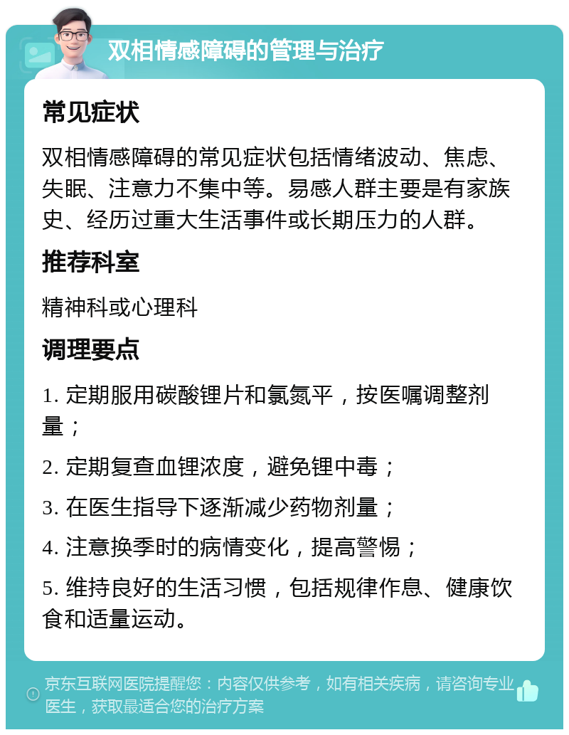 双相情感障碍的管理与治疗 常见症状 双相情感障碍的常见症状包括情绪波动、焦虑、失眠、注意力不集中等。易感人群主要是有家族史、经历过重大生活事件或长期压力的人群。 推荐科室 精神科或心理科 调理要点 1. 定期服用碳酸锂片和氯氮平，按医嘱调整剂量； 2. 定期复查血锂浓度，避免锂中毒； 3. 在医生指导下逐渐减少药物剂量； 4. 注意换季时的病情变化，提高警惕； 5. 维持良好的生活习惯，包括规律作息、健康饮食和适量运动。