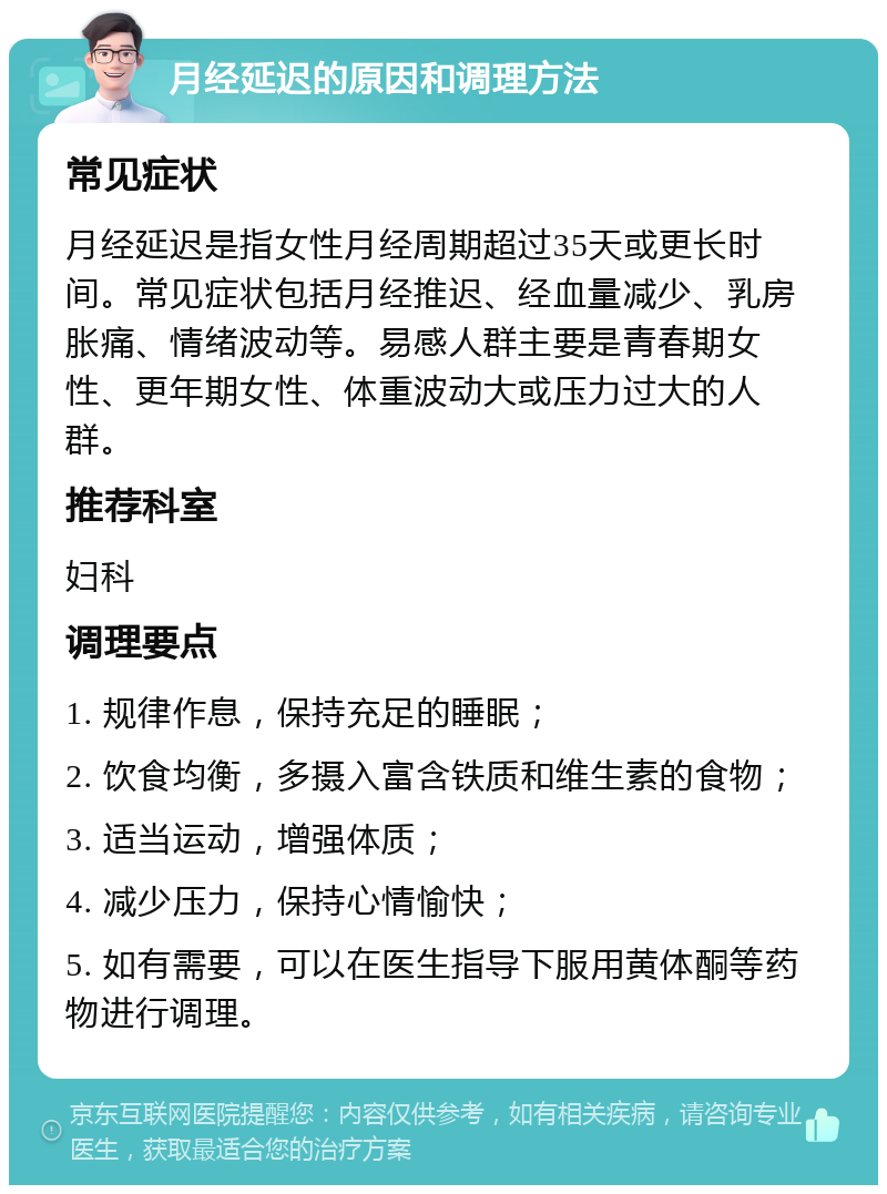 月经延迟的原因和调理方法 常见症状 月经延迟是指女性月经周期超过35天或更长时间。常见症状包括月经推迟、经血量减少、乳房胀痛、情绪波动等。易感人群主要是青春期女性、更年期女性、体重波动大或压力过大的人群。 推荐科室 妇科 调理要点 1. 规律作息，保持充足的睡眠； 2. 饮食均衡，多摄入富含铁质和维生素的食物； 3. 适当运动，增强体质； 4. 减少压力，保持心情愉快； 5. 如有需要，可以在医生指导下服用黄体酮等药物进行调理。