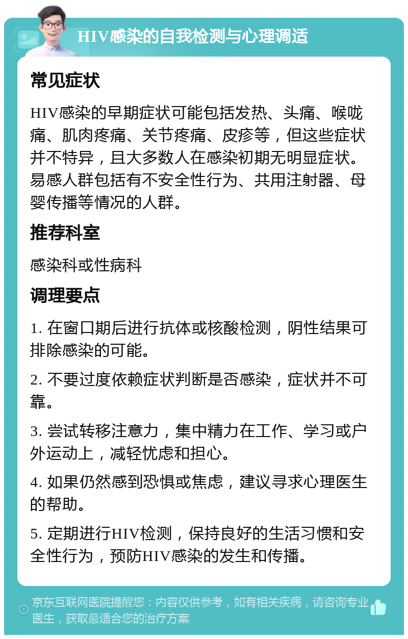 HIV感染的自我检测与心理调适 常见症状 HIV感染的早期症状可能包括发热、头痛、喉咙痛、肌肉疼痛、关节疼痛、皮疹等，但这些症状并不特异，且大多数人在感染初期无明显症状。易感人群包括有不安全性行为、共用注射器、母婴传播等情况的人群。 推荐科室 感染科或性病科 调理要点 1. 在窗口期后进行抗体或核酸检测，阴性结果可排除感染的可能。 2. 不要过度依赖症状判断是否感染，症状并不可靠。 3. 尝试转移注意力，集中精力在工作、学习或户外运动上，减轻忧虑和担心。 4. 如果仍然感到恐惧或焦虑，建议寻求心理医生的帮助。 5. 定期进行HIV检测，保持良好的生活习惯和安全性行为，预防HIV感染的发生和传播。