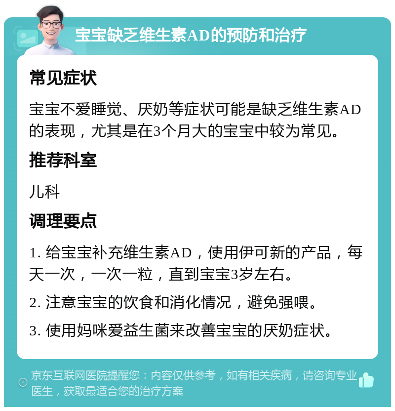 宝宝缺乏维生素AD的预防和治疗 常见症状 宝宝不爱睡觉、厌奶等症状可能是缺乏维生素AD的表现，尤其是在3个月大的宝宝中较为常见。 推荐科室 儿科 调理要点 1. 给宝宝补充维生素AD，使用伊可新的产品，每天一次，一次一粒，直到宝宝3岁左右。 2. 注意宝宝的饮食和消化情况，避免强喂。 3. 使用妈咪爱益生菌来改善宝宝的厌奶症状。