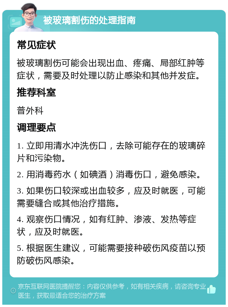 被玻璃割伤的处理指南 常见症状 被玻璃割伤可能会出现出血、疼痛、局部红肿等症状，需要及时处理以防止感染和其他并发症。 推荐科室 普外科 调理要点 1. 立即用清水冲洗伤口，去除可能存在的玻璃碎片和污染物。 2. 用消毒药水（如碘酒）消毒伤口，避免感染。 3. 如果伤口较深或出血较多，应及时就医，可能需要缝合或其他治疗措施。 4. 观察伤口情况，如有红肿、渗液、发热等症状，应及时就医。 5. 根据医生建议，可能需要接种破伤风疫苗以预防破伤风感染。