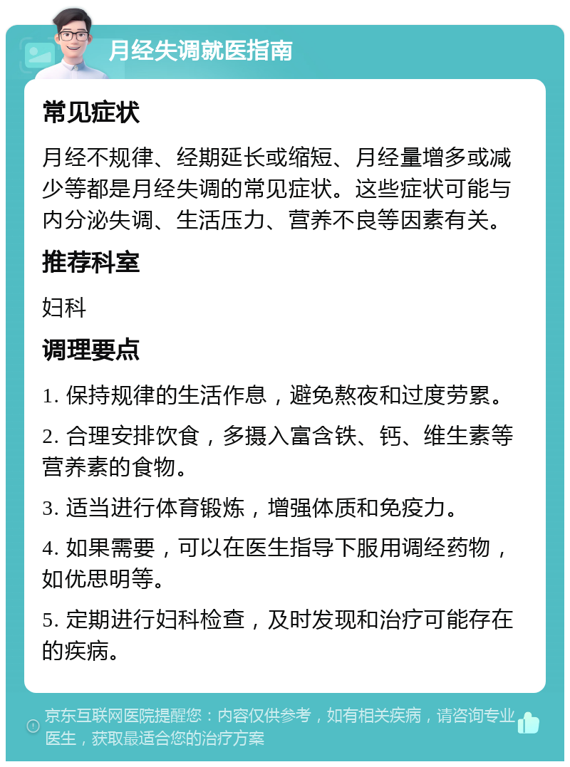 月经失调就医指南 常见症状 月经不规律、经期延长或缩短、月经量增多或减少等都是月经失调的常见症状。这些症状可能与内分泌失调、生活压力、营养不良等因素有关。 推荐科室 妇科 调理要点 1. 保持规律的生活作息，避免熬夜和过度劳累。 2. 合理安排饮食，多摄入富含铁、钙、维生素等营养素的食物。 3. 适当进行体育锻炼，增强体质和免疫力。 4. 如果需要，可以在医生指导下服用调经药物，如优思明等。 5. 定期进行妇科检查，及时发现和治疗可能存在的疾病。