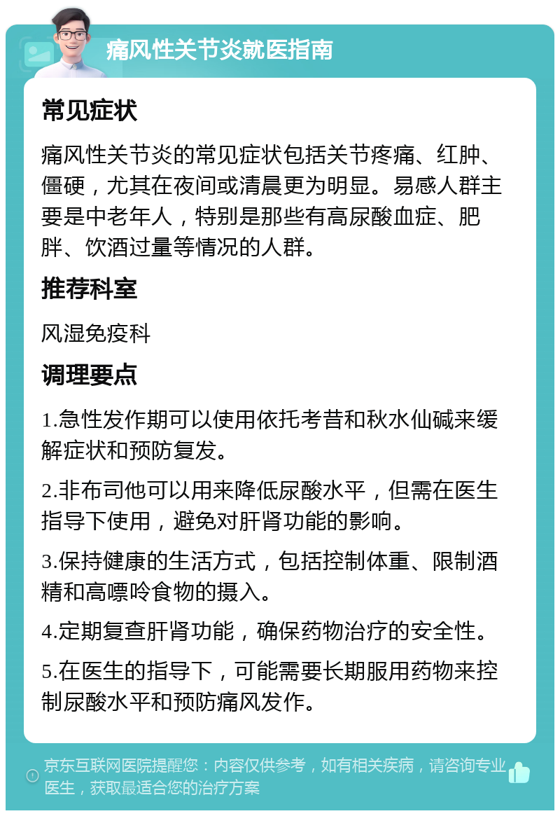 痛风性关节炎就医指南 常见症状 痛风性关节炎的常见症状包括关节疼痛、红肿、僵硬，尤其在夜间或清晨更为明显。易感人群主要是中老年人，特别是那些有高尿酸血症、肥胖、饮酒过量等情况的人群。 推荐科室 风湿免疫科 调理要点 1.急性发作期可以使用依托考昔和秋水仙碱来缓解症状和预防复发。 2.非布司他可以用来降低尿酸水平，但需在医生指导下使用，避免对肝肾功能的影响。 3.保持健康的生活方式，包括控制体重、限制酒精和高嘌呤食物的摄入。 4.定期复查肝肾功能，确保药物治疗的安全性。 5.在医生的指导下，可能需要长期服用药物来控制尿酸水平和预防痛风发作。