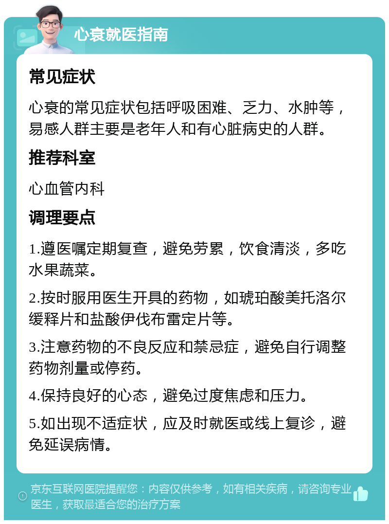 心衰就医指南 常见症状 心衰的常见症状包括呼吸困难、乏力、水肿等，易感人群主要是老年人和有心脏病史的人群。 推荐科室 心血管内科 调理要点 1.遵医嘱定期复查，避免劳累，饮食清淡，多吃水果蔬菜。 2.按时服用医生开具的药物，如琥珀酸美托洛尔缓释片和盐酸伊伐布雷定片等。 3.注意药物的不良反应和禁忌症，避免自行调整药物剂量或停药。 4.保持良好的心态，避免过度焦虑和压力。 5.如出现不适症状，应及时就医或线上复诊，避免延误病情。