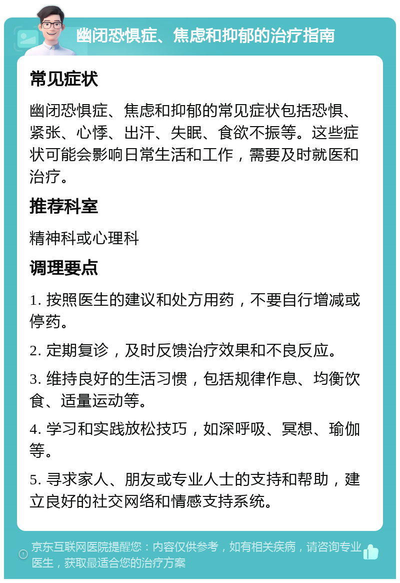 幽闭恐惧症、焦虑和抑郁的治疗指南 常见症状 幽闭恐惧症、焦虑和抑郁的常见症状包括恐惧、紧张、心悸、出汗、失眠、食欲不振等。这些症状可能会影响日常生活和工作，需要及时就医和治疗。 推荐科室 精神科或心理科 调理要点 1. 按照医生的建议和处方用药，不要自行增减或停药。 2. 定期复诊，及时反馈治疗效果和不良反应。 3. 维持良好的生活习惯，包括规律作息、均衡饮食、适量运动等。 4. 学习和实践放松技巧，如深呼吸、冥想、瑜伽等。 5. 寻求家人、朋友或专业人士的支持和帮助，建立良好的社交网络和情感支持系统。