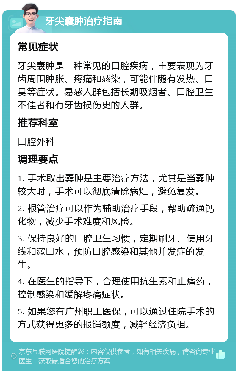 牙尖囊肿治疗指南 常见症状 牙尖囊肿是一种常见的口腔疾病，主要表现为牙齿周围肿胀、疼痛和感染，可能伴随有发热、口臭等症状。易感人群包括长期吸烟者、口腔卫生不佳者和有牙齿损伤史的人群。 推荐科室 口腔外科 调理要点 1. 手术取出囊肿是主要治疗方法，尤其是当囊肿较大时，手术可以彻底清除病灶，避免复发。 2. 根管治疗可以作为辅助治疗手段，帮助疏通钙化物，减少手术难度和风险。 3. 保持良好的口腔卫生习惯，定期刷牙、使用牙线和漱口水，预防口腔感染和其他并发症的发生。 4. 在医生的指导下，合理使用抗生素和止痛药，控制感染和缓解疼痛症状。 5. 如果您有广州职工医保，可以通过住院手术的方式获得更多的报销额度，减轻经济负担。