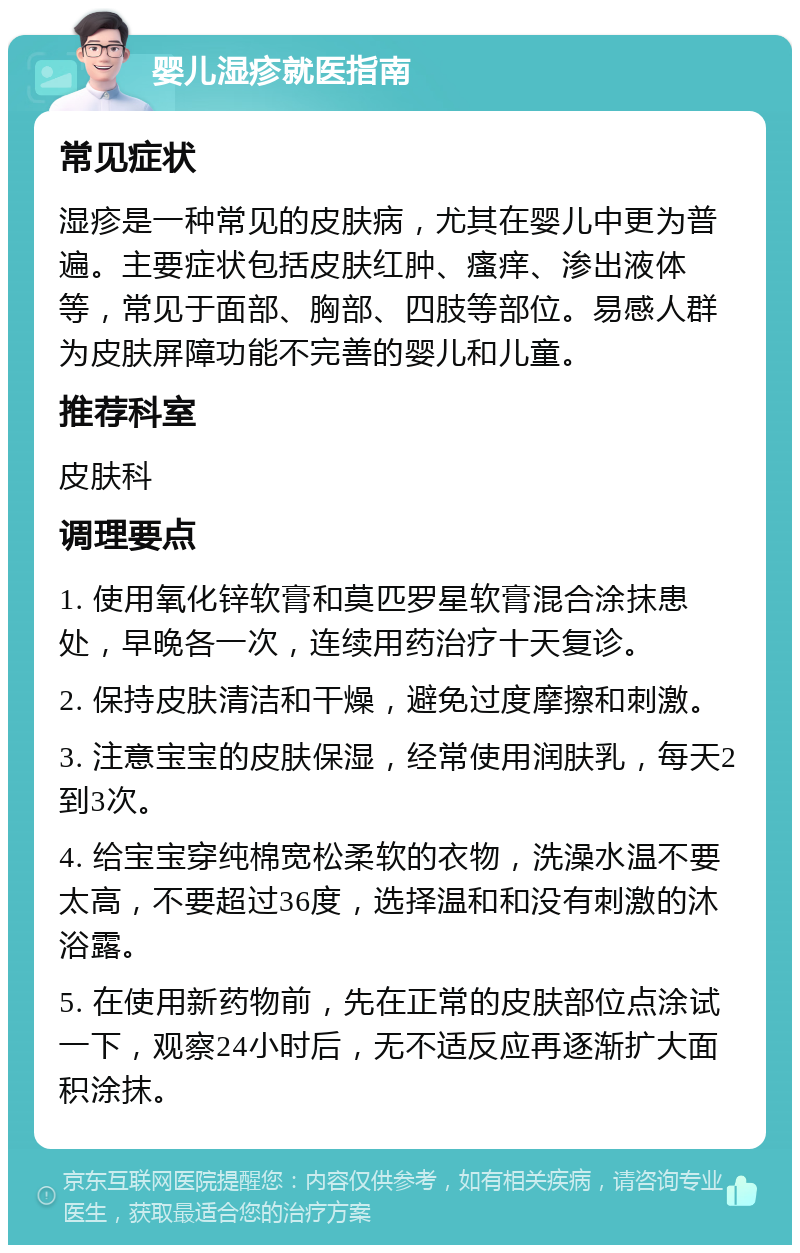 婴儿湿疹就医指南 常见症状 湿疹是一种常见的皮肤病，尤其在婴儿中更为普遍。主要症状包括皮肤红肿、瘙痒、渗出液体等，常见于面部、胸部、四肢等部位。易感人群为皮肤屏障功能不完善的婴儿和儿童。 推荐科室 皮肤科 调理要点 1. 使用氧化锌软膏和莫匹罗星软膏混合涂抹患处，早晚各一次，连续用药治疗十天复诊。 2. 保持皮肤清洁和干燥，避免过度摩擦和刺激。 3. 注意宝宝的皮肤保湿，经常使用润肤乳，每天2到3次。 4. 给宝宝穿纯棉宽松柔软的衣物，洗澡水温不要太高，不要超过36度，选择温和和没有刺激的沐浴露。 5. 在使用新药物前，先在正常的皮肤部位点涂试一下，观察24小时后，无不适反应再逐渐扩大面积涂抹。