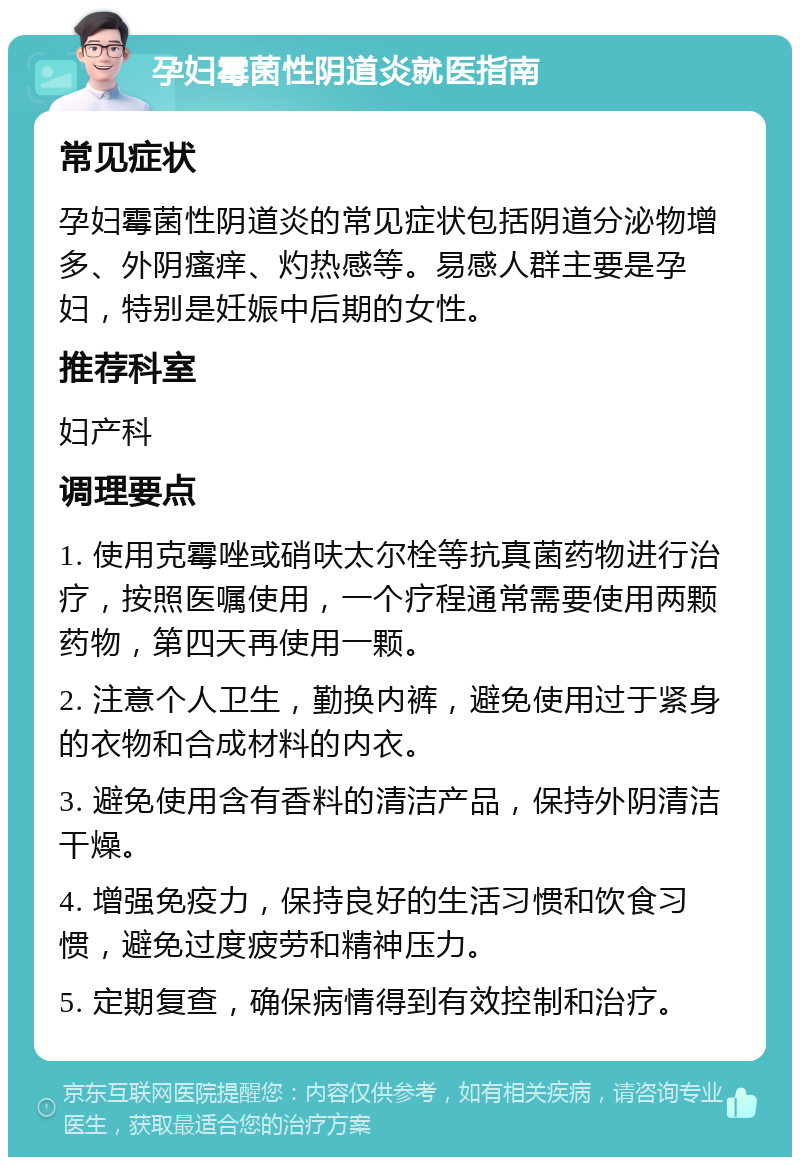 孕妇霉菌性阴道炎就医指南 常见症状 孕妇霉菌性阴道炎的常见症状包括阴道分泌物增多、外阴瘙痒、灼热感等。易感人群主要是孕妇，特别是妊娠中后期的女性。 推荐科室 妇产科 调理要点 1. 使用克霉唑或硝呋太尔栓等抗真菌药物进行治疗，按照医嘱使用，一个疗程通常需要使用两颗药物，第四天再使用一颗。 2. 注意个人卫生，勤换内裤，避免使用过于紧身的衣物和合成材料的内衣。 3. 避免使用含有香料的清洁产品，保持外阴清洁干燥。 4. 增强免疫力，保持良好的生活习惯和饮食习惯，避免过度疲劳和精神压力。 5. 定期复查，确保病情得到有效控制和治疗。