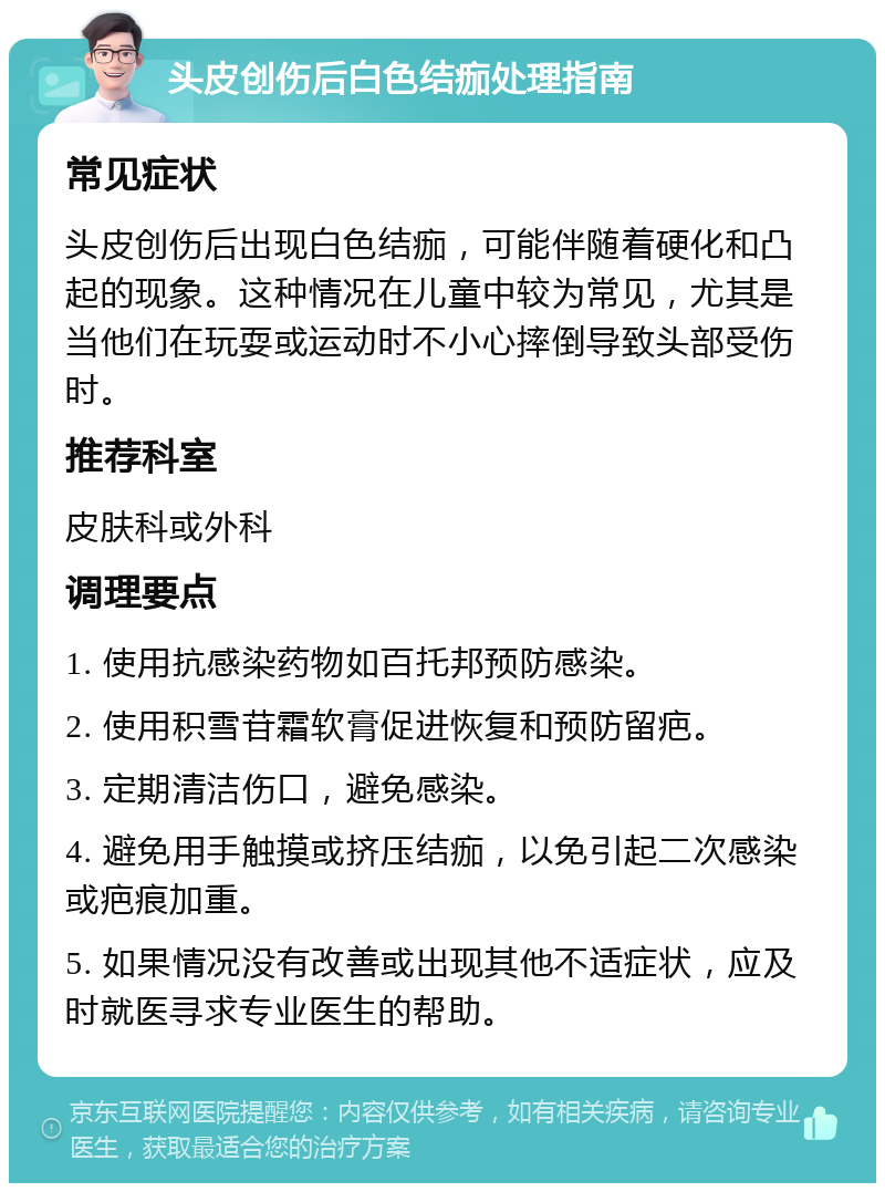 头皮创伤后白色结痂处理指南 常见症状 头皮创伤后出现白色结痂，可能伴随着硬化和凸起的现象。这种情况在儿童中较为常见，尤其是当他们在玩耍或运动时不小心摔倒导致头部受伤时。 推荐科室 皮肤科或外科 调理要点 1. 使用抗感染药物如百托邦预防感染。 2. 使用积雪苷霜软膏促进恢复和预防留疤。 3. 定期清洁伤口，避免感染。 4. 避免用手触摸或挤压结痂，以免引起二次感染或疤痕加重。 5. 如果情况没有改善或出现其他不适症状，应及时就医寻求专业医生的帮助。