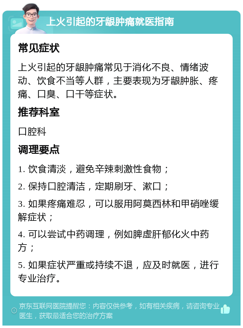 上火引起的牙龈肿痛就医指南 常见症状 上火引起的牙龈肿痛常见于消化不良、情绪波动、饮食不当等人群，主要表现为牙龈肿胀、疼痛、口臭、口干等症状。 推荐科室 口腔科 调理要点 1. 饮食清淡，避免辛辣刺激性食物； 2. 保持口腔清洁，定期刷牙、漱口； 3. 如果疼痛难忍，可以服用阿莫西林和甲硝唑缓解症状； 4. 可以尝试中药调理，例如脾虚肝郁化火中药方； 5. 如果症状严重或持续不退，应及时就医，进行专业治疗。