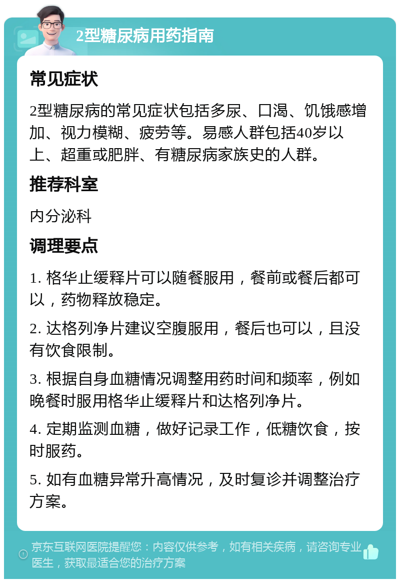 2型糖尿病用药指南 常见症状 2型糖尿病的常见症状包括多尿、口渴、饥饿感增加、视力模糊、疲劳等。易感人群包括40岁以上、超重或肥胖、有糖尿病家族史的人群。 推荐科室 内分泌科 调理要点 1. 格华止缓释片可以随餐服用，餐前或餐后都可以，药物释放稳定。 2. 达格列净片建议空腹服用，餐后也可以，且没有饮食限制。 3. 根据自身血糖情况调整用药时间和频率，例如晚餐时服用格华止缓释片和达格列净片。 4. 定期监测血糖，做好记录工作，低糖饮食，按时服药。 5. 如有血糖异常升高情况，及时复诊并调整治疗方案。