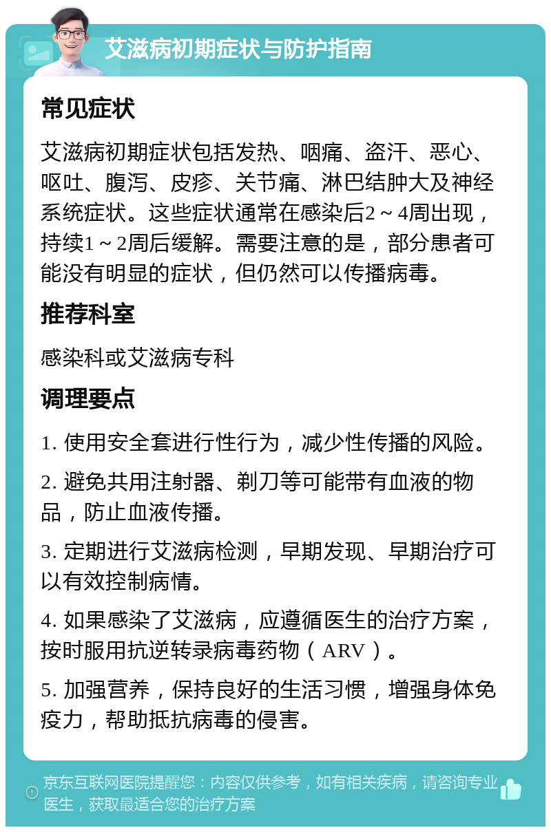 艾滋病初期症状与防护指南 常见症状 艾滋病初期症状包括发热、咽痛、盗汗、恶心、呕吐、腹泻、皮疹、关节痛、淋巴结肿大及神经系统症状。这些症状通常在感染后2～4周出现，持续1～2周后缓解。需要注意的是，部分患者可能没有明显的症状，但仍然可以传播病毒。 推荐科室 感染科或艾滋病专科 调理要点 1. 使用安全套进行性行为，减少性传播的风险。 2. 避免共用注射器、剃刀等可能带有血液的物品，防止血液传播。 3. 定期进行艾滋病检测，早期发现、早期治疗可以有效控制病情。 4. 如果感染了艾滋病，应遵循医生的治疗方案，按时服用抗逆转录病毒药物（ARV）。 5. 加强营养，保持良好的生活习惯，增强身体免疫力，帮助抵抗病毒的侵害。