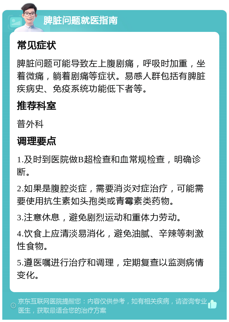 脾脏问题就医指南 常见症状 脾脏问题可能导致左上腹剧痛，呼吸时加重，坐着微痛，躺着剧痛等症状。易感人群包括有脾脏疾病史、免疫系统功能低下者等。 推荐科室 普外科 调理要点 1.及时到医院做B超检查和血常规检查，明确诊断。 2.如果是腹腔炎症，需要消炎对症治疗，可能需要使用抗生素如头孢类或青霉素类药物。 3.注意休息，避免剧烈运动和重体力劳动。 4.饮食上应清淡易消化，避免油腻、辛辣等刺激性食物。 5.遵医嘱进行治疗和调理，定期复查以监测病情变化。