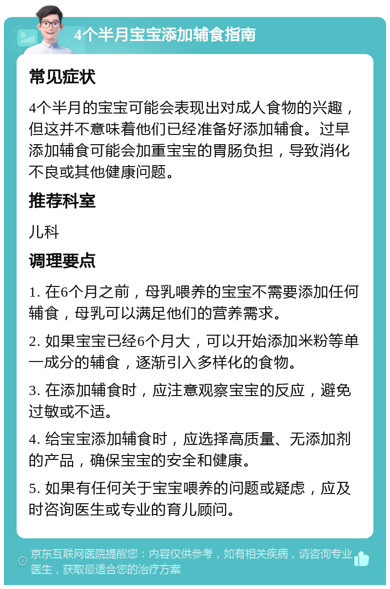 4个半月宝宝添加辅食指南 常见症状 4个半月的宝宝可能会表现出对成人食物的兴趣，但这并不意味着他们已经准备好添加辅食。过早添加辅食可能会加重宝宝的胃肠负担，导致消化不良或其他健康问题。 推荐科室 儿科 调理要点 1. 在6个月之前，母乳喂养的宝宝不需要添加任何辅食，母乳可以满足他们的营养需求。 2. 如果宝宝已经6个月大，可以开始添加米粉等单一成分的辅食，逐渐引入多样化的食物。 3. 在添加辅食时，应注意观察宝宝的反应，避免过敏或不适。 4. 给宝宝添加辅食时，应选择高质量、无添加剂的产品，确保宝宝的安全和健康。 5. 如果有任何关于宝宝喂养的问题或疑虑，应及时咨询医生或专业的育儿顾问。